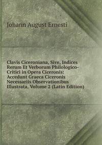Clavis Ciceroniana, Sive, Indices Rerum Et Verborum Philologico-Critici in Opera Ciceronis: Accedunt Graeca Ciceronis Necessariis Observationibus Illustrata, Volume 2 (Latin Edition)