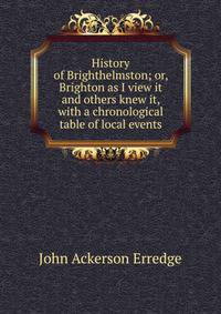 History of Brighthelmston; or, Brighton as I view it and others knew it, with a chronological table of local events