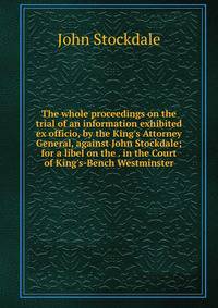 The whole proceedings on the trial of an information exhibited ex officio, by the King's Attorney General, against John Stockdale; for a libel on the . in the Court of King's-Bench Westminster
