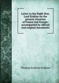 Letter to the Right Hon. Lord Erskine on the present situation of France and Europe: accompanied by official and original documents