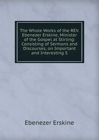 The Whole Works of the REV. Ebenezer Erskine, Minister of the Gospel at Stirling: Consisting of Sermons and Discourses, on Important and Interesting S