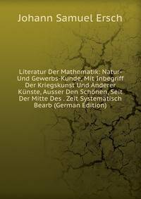 Literatur Der Mathematik: Natur- Und Gewerbs-Kunde, Mit Inbegriff Der Kriegskunst Und Anderer Kunste, Ausser Den Schonen, Seit Der Mitte Des . Zeit Systematisch Bearb (German Edition)