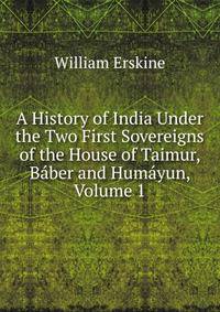 A History of India Under the Two First Sovereigns of the House of Taimur, Baber and Humayun, Volume 1