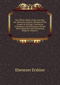 The Whole Works of the Late Rev. Mr. Ebenezer Erskine, Minister of the Gospel at Stirling: Consisting of Sermons and Discourses, On the Most Important and Interesting Subjects, Volume 3