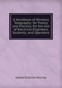 A Handbook of Wireless Telegraphy: Its Theory and Practice, for the Use of Electrical Engineers, Students, and Operators