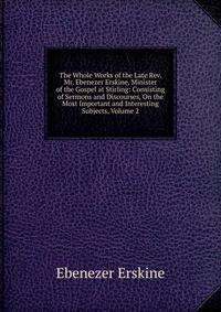 The Whole Works of the Late Rev. Mr. Ebenezer Erskine, Minister of the Gospel at Stirling: Consisting of Sermons and Discourses, On the Most Important and Interesting Subjects, Volume 2