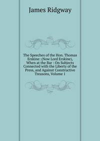 The Speeches of the Hon. Thomas Erskine: (Now Lord Erskine), When at the Bar : On Subjects Connected with the Liberty of the Press, and Against Constructive Treasons, Volume 1