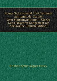Konge Og Lensmand I Det Sextende Aarhundrede: Studier Over Statsomv?ltning I 1536 Og Dens Folger for Kongemagt Og Adelsv?lde (Danish Edition)