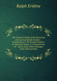 The Poetical Works of the Reverend and Learned Ralph Erskine .: Consisting of I. the Gospel Sonnets; Or Spiritual Songs. Ii. a Paraphrase, Or . Upon Some Select Passages of the Old and New