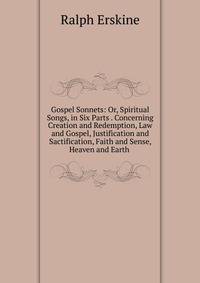 Gospel Sonnets: Or, Spiritual Songs, in Six Parts . Concerning Creation and Redemption, Law and Gospel, Justification and Sactification, Faith and Sense, Heaven and Earth .