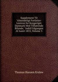 Supplement Til "Almindeligt Forfatter-Lexicon for Kongeriget Danmark Med Tilh?rende Bilande," Indtil Udgangen Af Aaret 1853, Volume 3