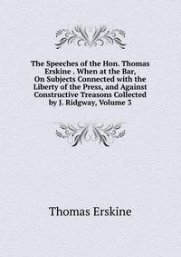The Speeches of the Hon. Thomas Erskine . When at the Bar, On Subjects Connected with the Liberty of the Press, and Against Constructive Treasons Collected by J. Ridgway, Volume 3