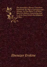 The Assembly's Shorter Catechism Explained: By Way of Question and Answer . in Two Parts: I. of What Man Is to Believe Concerning God. Ii. of the Duty Which God Requires of Man