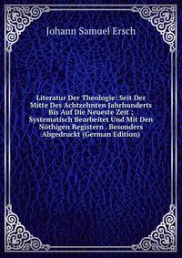 Literatur Der Theologie: Seit Der Mitte Des Achtzehnten Jahrhunderts Bis Auf Die Neueste Zeit ; Systematisch Bearbeitet Und Mit Den Nothigen Registern . Besonders Abgedruckt (German Edition)
