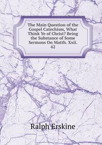 The Main Question of the Gospel Catechism, What Think Ye of Christ? Being the Substance of Some Sermons On Matth. Xxii. 42