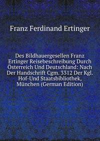 Des Bildhauergesellen Franz Ertinger Reisebeschreibung Durch Osterreich Und Deutschland: Nach Der Handschrift Cgm. 3312 Der Kgl. Hof-Und Staatsbibliothek, Munchen (German Edition)