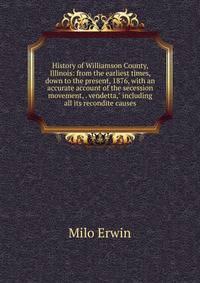 History of Williamson County, Illinois: from the earliest times, down to the present, 1876, with an accurate account of the secession movement, . vendetta," including all its recondite causes