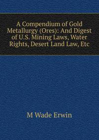 A Compendium of Gold Metallurgy (Ores): And Digest of U.S. Mining Laws, Water Rights, Desert Land Law, Etc