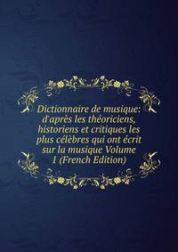 Dictionnaire de musique: d'apr?s les th?oriciens, historiens et critiques les plus c?l?bres qui ont ?crit sur la musique Volume 1 (French Edition)