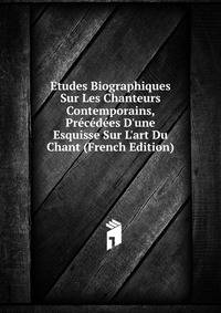 Etudes Biographiques Sur Les Chanteurs Contemporains, Pr?c?d?es D'une Esquisse Sur L'art Du Chant (French Edition)
