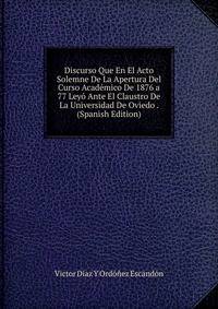 Discurso Que En El Acto Solemne De La Apertura Del Curso Academico De 1876 a 77 Leyo Ante El Claustro De La Universidad De Oviedo . (Spanish Edition)