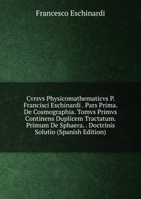 Cvrsvs Physicomathematicvs P. Francisci Eschinardi . Pars Prima. De Cosmographia. Tomvs Primvs Continens Duplicem Tractatum. Primum De Sphaera. . Doctrinis Solutio (Spanish Edition)