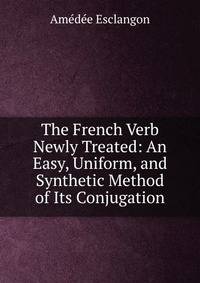 The French Verb Newly Treated: An Easy, Uniform, and Synthetic Method of Its Conjugation