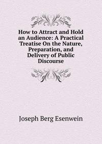 How to Attract and Hold an Audience: A Practical Treatise On the Nature, Preparation, and Delivery of Public Discourse