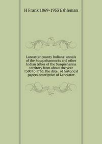 Lancaster county Indians: annals of the Susquehannocks and other Indian tribes of the Susquehanna territory from about the year 1500 to 1763, the date . of historical papers descriptive of Lancaster