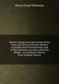Historic Background and Annals of the Swiss and German Pioneer Settlers of Southeastern Pennsylvania, and of Their Remote Ancestors, from the Middle . An Authentic History from Original Sources