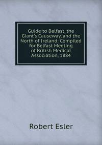 Guide to Belfast, the Giant's Causeway, and the North of Ireland: Compiled for Belfast Meeting of British Medical Association, 1884