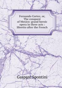 Fernando Cortez, or, The conquest of Mexico: grand heroic opera in three acts : libretto after the French