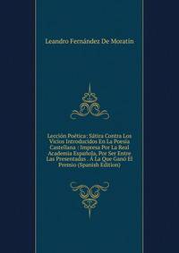 Leccion Poetica: Satira Contra Los Vicios Introducidos En La Poesia Castellana : Impresa Por La Real Academia Espanola, Por Ser Entre Las Presentadas . A La Que Gano El Premio (Spanish Edition)