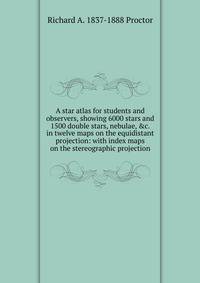 A star atlas for students and observers, showing 6000 stars and 1500 double stars, nebulae, &amp;c. in twelve maps on the equidistant projection: with index maps on the stereographic projection