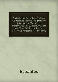Galeria de Espaoles Clebres Contemporneos;, Biografas y Retratos de Todos Los Personages Distinguidos . En Las Ciencias, En La Poltica &amp;C. Publ Po (Spanish Edition)