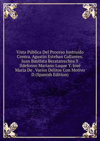 Vista Publica Del Proceso Instruido Contra. Agustin Esteban Collantes. Juan Bautista Beratarrechea Y Ildefonso Mariano Luque Y. Jose Maria De . Varios Delitos Con Motivo D (Spanish Edition)