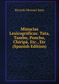Minucias Lexicograficas: Tata, Tambo, Poncho, Chiripa, Etc., Etc (Spanish Edition)