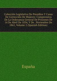 Coleccion Legislativa De Presidios Y Casas De Correccion De Mujeres: Comprensiva De La Ordenanza General De Prisiones De 14 De Abril De 1834, Y De . Noviembre De 1861, Volume 2 (Spanish Edition)