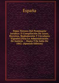 Tomo Tercero Del Prontuario Juridico: O Compilacion De Leyes, Decretos, Reglamentos Y Circulares Vigentes Para La Administracion De Justicia : . Hasta 9 De Julio De 1842. (Spanish Edition)