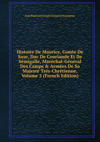Histoire De Maurice, Comte De Saxe, Duc De Courlande Et De S?migalle, Mar?chal-G?n?ral Des Camps &amp; Arm?es De Sa Majest? Tr?s-Chr?tienne, Volume 2 (French Edition)