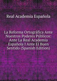 La Reforma Ortografica Ante Nuestros Poderes Publicos: Ante La Real Academia Espanola I Ante El Buen Sentido (Spanish Edition)