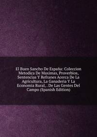 El Buen Sancho De Espana: Coleccion Metodica De Maximas, Proverbios, Sentencias Y Refranes Acerca De La Agricultura, La Ganaderia Y La Economia Rural, . De Las Gentes Del Campo (Spanish Edition)