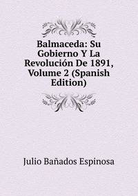 Balmaceda: Su Gobierno Y La Revolucion De 1891, Volume 2 (Spanish Edition)