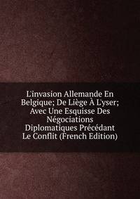 L'invasion Allemande En Belgique; De Li?ge ? L'yser; Avec Une Esquisse Des N?gociations Diplomatiques Pr?c?dant Le Conflit (French Edition)