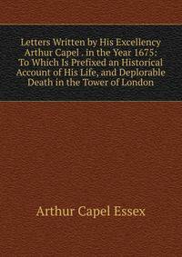 Letters Written by His Excellency Arthur Capel . in the Year 1675: To Which Is Prefixed an Historical Account of His Life, and Deplorable Death in the Tower of London