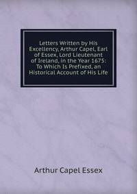 Letters Written by His Excellency, Arthur Capel, Earl of Essex, Lord Lieutenant of Ireland, in the Year 1675: To Which Is Prefixed, an Historical Account of His Life