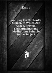 An Essay On the Lord'S Supper. to Which Are Added, Prayers, Thanksgivings and Meditations Suitable to the Subject