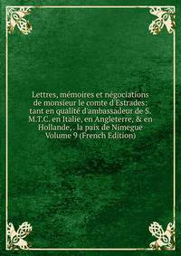 Lettres, m?moires et n?gociations de monsieur le comte d'Estrades: tant en qualit? d'ambassadeur de S.M.T.C. en Italie, en Angleterre, &amp; en Hollande, . la paix de Nimegue Volume 9 (French Edition)