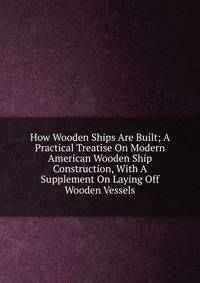 How Wooden Ships Are Built; A Practical Treatise On Modern American Wooden Ship Construction, With A Supplement On Laying Off Wooden Vessels