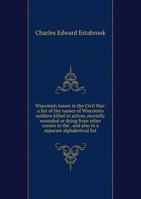 Wisconsin losses in the Civil War: a list of the names of Wisconsin soldiers killed in action, mortally wounded or dying from other causes in the . and also in a separate alphabetical list